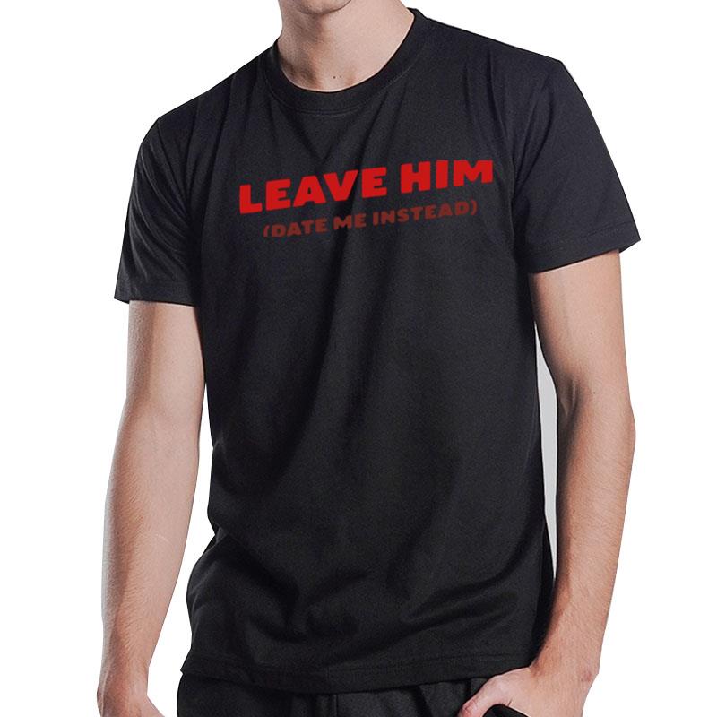 Leave Him Date Me Instead T-Shirt