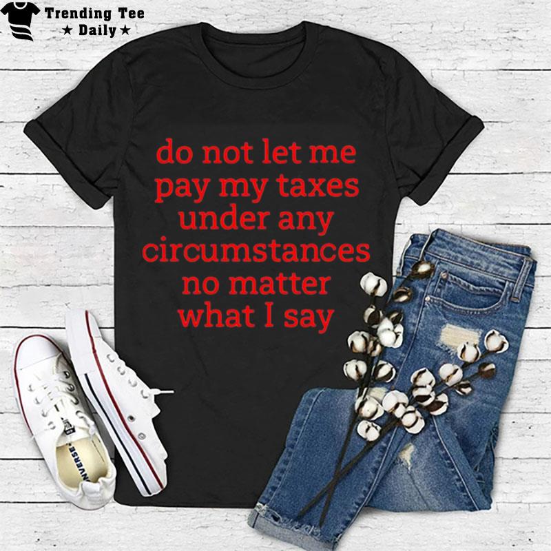 Do n't Let Me Pay My Taxes Under Any Circumstances No Matter What I Say T-Shirt