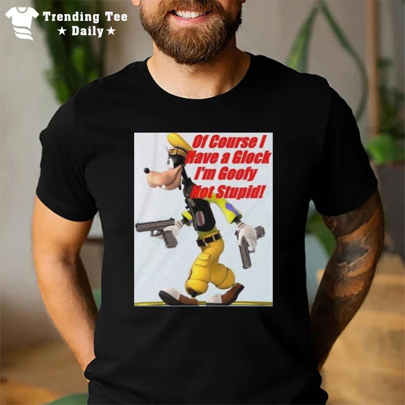 Of Course I Have A Glock I'M Goofy Not Stupid T-Shirt