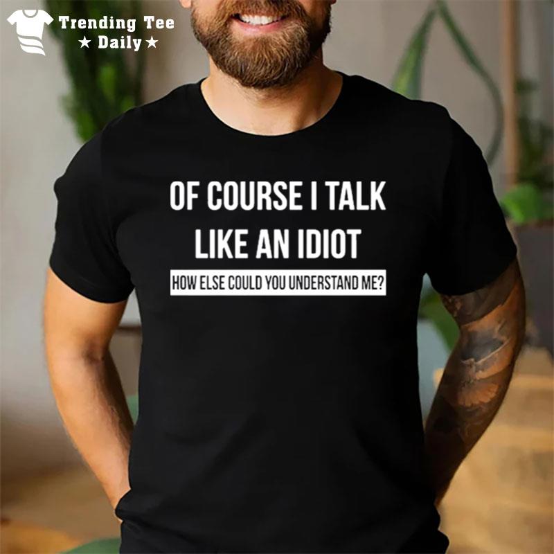 Of Course I Talk Like An Idiot How Else Could You Understand Me T-Shirt