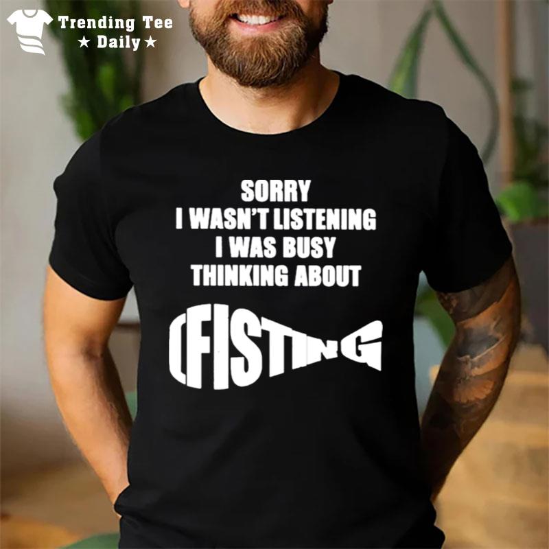 The Good  Sorry I Wasn't Listening I Was Busy Thinking About Fisting T-Shirt