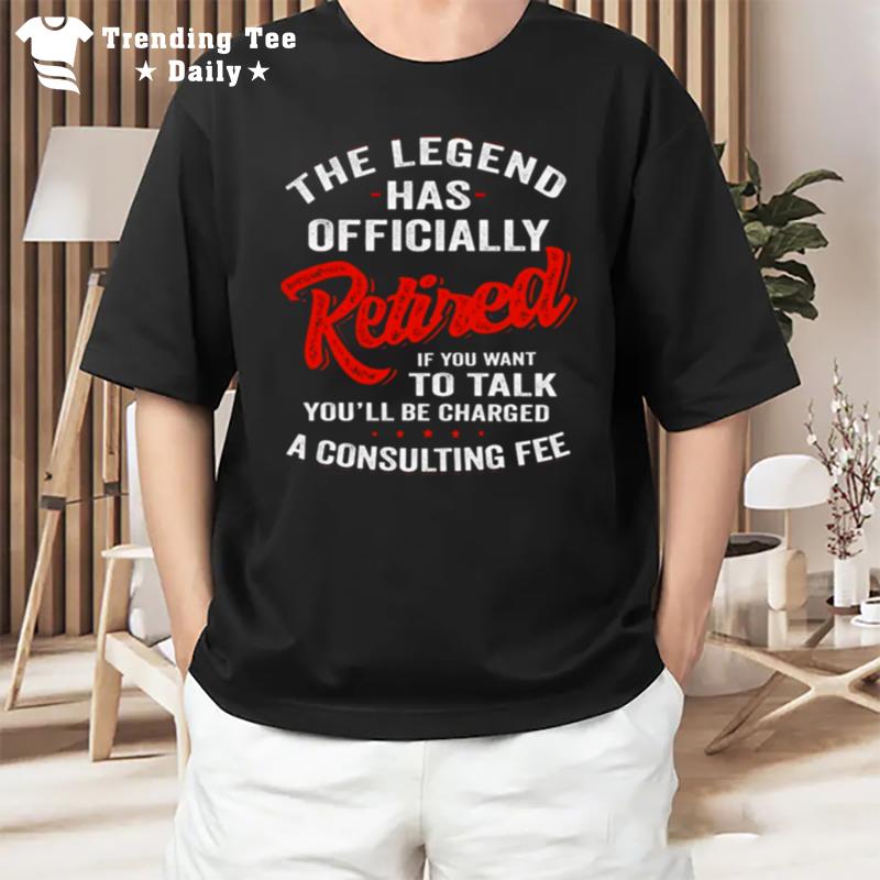 The Legend Has Ly Retired If You Want To Talk You l Be Charged A Consulting Fee T-Shirt