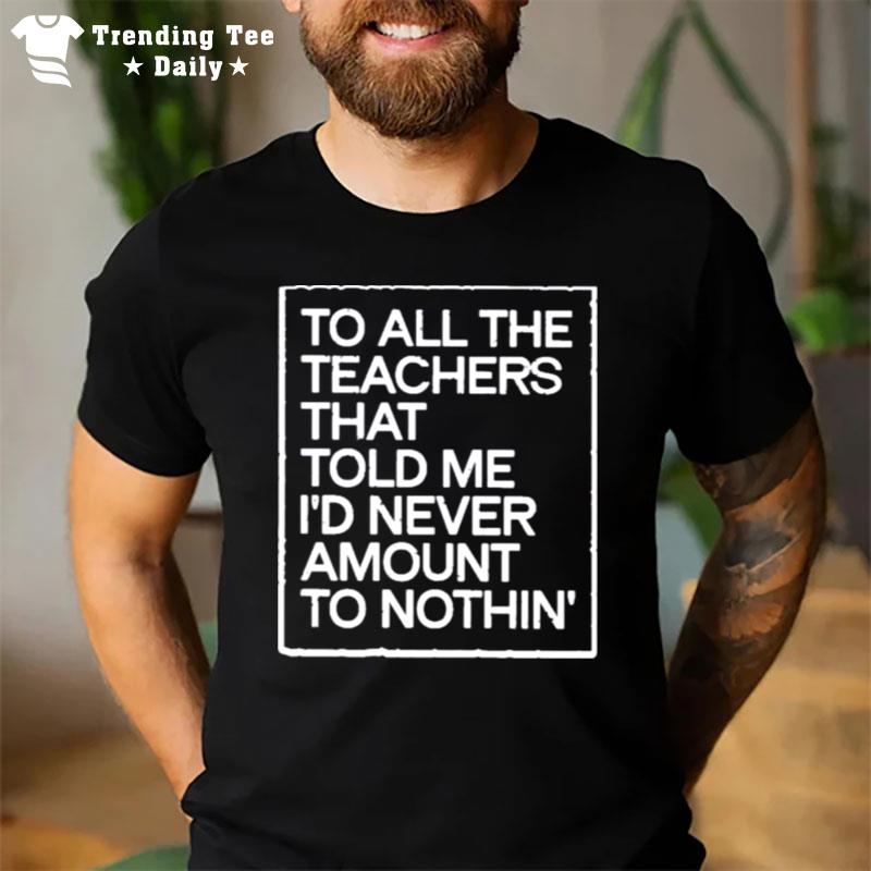 To All The Teachers That Told Me I?D Never Amount To Nothin? T-Shirt